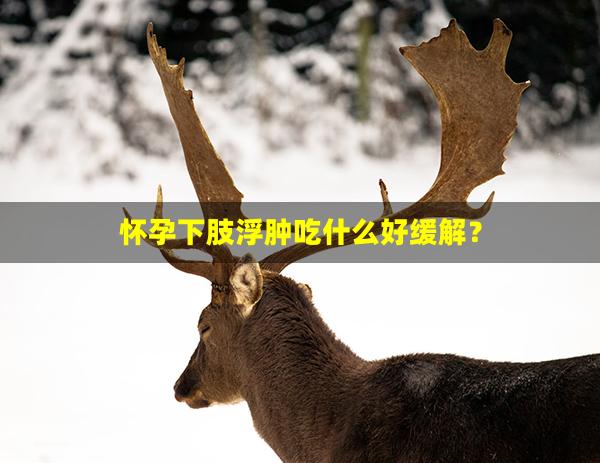 怀孕下肢浮肿吃什么好缓解？