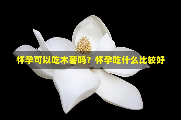 怀孕可以吃木薯吗？怀孕吃什么比较好