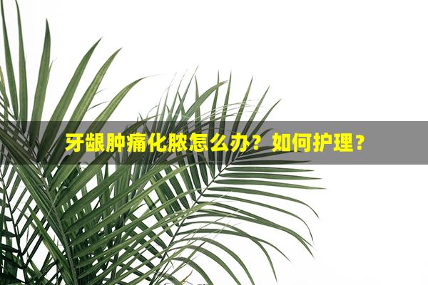 牙龈肿痛化脓怎么办？如何护理？