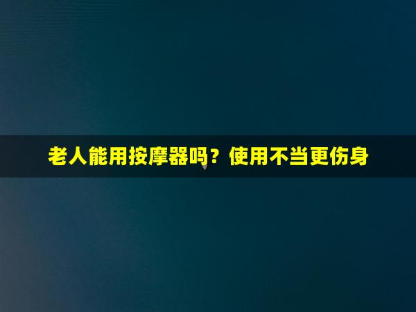 老人能用按摩器吗？使用不当更伤身