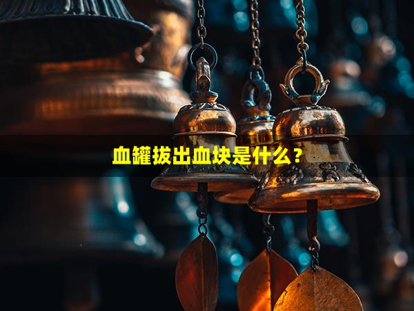 血罐拔出血块是什么？