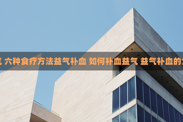 如何补血益气 六种食疗方法益气补血 如何补血益气 益气补血的六个食疗方法