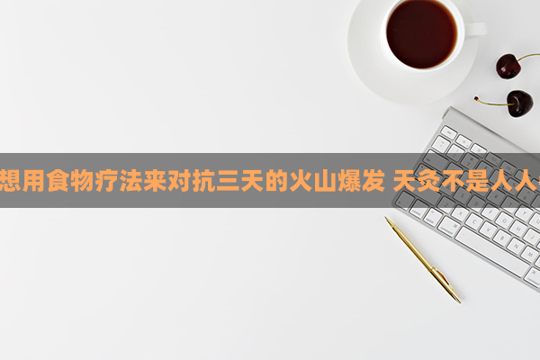 艾灸并不适合每个人，你可能想用食物疗法来对抗三天的火山爆发 天灸不是人人都适合 不妨用食疗对抗三伏天